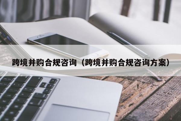 跨境并购合规咨询(跨境并购合规咨询方案)
