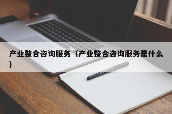 产业整合咨询服务(产业整合咨询服务是什么)